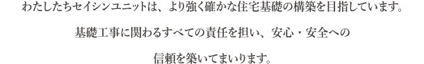 わたしたちセイシンユニットは、より強く確かな住宅基礎の構築を目指しています。基礎工事にかかわるすべての責任を担い、安心・安全への信頼を築いてまいります。