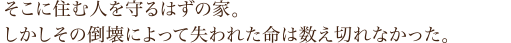 「そこに住む人を守るはずの家。しかしその倒壊によって失われた命は数え切れなかった。」