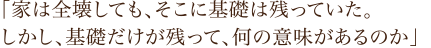 「家は全壊しても、そこに基礎は残っていた。しかし、基礎だけが残って、何の意味があるのか」